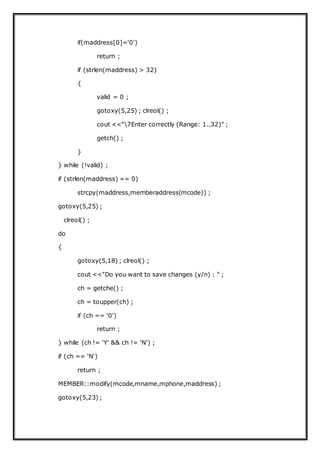 if(maddress[0]='0')
return ;
if (strlen(maddress) > 32)
{
valid = 0 ;
gotoxy(5,25) ; clreol() ;
cout <<"7Enter correctly (Range: 1..32)" ;
getch() ;
}
} while (!valid) ;
if (strlen(maddress) == 0)
strcpy(maddress,memberaddress(mcode)) ;
gotoxy(5,25) ;
clreol() ;
do
{
gotoxy(5,18) ; clreol() ;
cout <<"Do you want to save changes (y/n) : " ;
ch = getche() ;
ch = toupper(ch) ;
if (ch == '0')
return ;
} while (ch != 'Y' && ch != 'N') ;
if (ch == 'N')
return ;
MEMBER::modify(mcode,mname,mphone,maddress) ;
gotoxy(5,23) ;
 