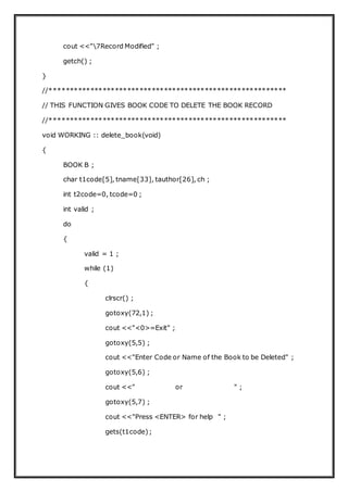 cout <<"7Record Modified" ;
getch() ;
}
//**********************************************************
// THIS FUNCTION GIVES BOOK CODE TO DELETE THE BOOK RECORD
//**********************************************************
void WORKING :: delete_book(void)
{
BOOK B ;
char t1code[5], tname[33], tauthor[26], ch ;
int t2code=0, tcode=0 ;
int valid ;
do
{
valid = 1 ;
while (1)
{
clrscr() ;
gotoxy(72,1) ;
cout <<"<0>=Exit" ;
gotoxy(5,5) ;
cout <<"Enter Code or Name of the Book to be Deleted" ;
gotoxy(5,6) ;
cout <<" or " ;
gotoxy(5,7) ;
cout <<"Press <ENTER> for help " ;
gets(t1code);
 