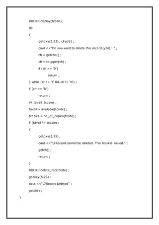 BOOK::display(tcode) ;
do
{
gotoxy(5,13) ; clreol() ;
cout <<"Do you want to delete this record (y/n) : " ;
ch = getche() ;
ch = toupper(ch) ;
if (ch == '0')
return ;
} while (ch != 'Y' && ch != 'N') ;
if (ch == 'N')
return ;
int tavail, tcopies ;
tavail = available(tcode) ;
tcopies = no_of_copies(tcode) ;
if (tavail != tcopies)
{
gotoxy(5,15) ;
cout <<"7Record cannot be deleted. This book is issued." ;
getch() ;
return ;
}
BOOK::delete_rec(tcode) ;
gotoxy(5,23) ;
cout <<"7Record Deleted" ;
getch() ;
}
 