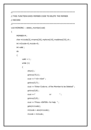 //**********************************************************
// THIS FUNCTION GIVES MEMBER CODE TO DELETE THE MEMBER
// RECORD
//**********************************************************
void WORKING :: delete_member(void)
{
MEMBER M ;
char m1code[5], mname[26], mphone[10], maddress[33], ch ;
int m2code=0, mcode=0 ;
int valid ;
do
{
valid = 1 ;
while (1)
{
clrscr() ;
gotoxy(72,1) ;
cout <<"<0>=Exit" ;
gotoxy(5,7) ;
cout <<"Enter Code no. of the Member to be Deleted" ;
gotoxy(5,8) ;
cout <<" or " ;
gotoxy(5,9) ;
cout <<"Press <ENTER> for help " ;
gets(m1code) ;
m2code = atoi(m1code);
mcode = m2code ;
 