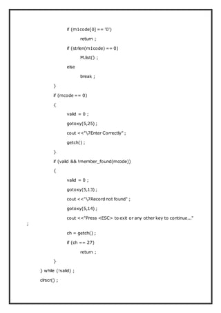 if (m1code[0] == '0')
return ;
if (strlen(m1code) == 0)
M.list() ;
else
break ;
}
if (mcode == 0)
{
valid = 0 ;
gotoxy(5,25) ;
cout <<"7Enter Correctly" ;
getch() ;
}
if (valid && !member_found(mcode))
{
valid = 0 ;
gotoxy(5,13) ;
cout <<"7Record not found" ;
gotoxy(5,14) ;
cout <<"Press <ESC> to exit or any other key to continue..."
;
ch = getch() ;
if (ch == 27)
return ;
}
} while (!valid) ;
clrscr() ;
 