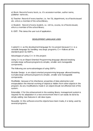 a) Book: Record of every book, i.e. it's accession number, author name,
publisher name etc.
b) Teacher: Record of every teacher, i.e. her I'd, department, no of books issued
etc. who is a member of the schoollibrary.
c) Student: Record of every student, i.e. roll no, course, no of books issued,
who is a member of the school library.
8. EXIT: This takes the user out of application.
DEVELOPMENT LANGUAGE USED
I opted C++ as the development language for my project because C++ is a
versatile language for handling very large programs. C++ follows all the
standard given by OOP's .
Advantages of using C++ in the project:
Using C++is an Object Oriented Programming language allowed breaking
complex large software programs to simpler, smaller and manageable
components.
The following are some advantages of using OOP's:
Modular Design: is an object oriented programming language allowed breaking
Complex large software programs to simpler, smaller and manageable
components.
Modifiable: because of its inheritance properties of data abstraction and
encapsulation the internal working of objects is hidden from other objects in the
program. So any modifications made in an object should not affected rest of the
system.
Extensible: if for the enhancement in the existing library management system is
required for its adaptation in a new environment then it can easily be done by
simply adding new features in old class types.
Reusable: In this software once the objects have been made, it is being used by
several programs.
 