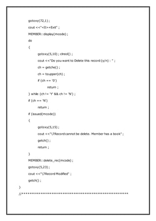 gotoxy(72,1) ;
cout <<"<0>=Exit" ;
MEMBER::display(mcode) ;
do
{
gotoxy(5,10) ; clreol() ;
cout <<"Do you want to Delete this record (y/n) : " ;
ch = getche() ;
ch = toupper(ch) ;
if (ch == '0')
return ;
} while (ch != 'Y' && ch != 'N') ;
if (ch == 'N')
return ;
if (issued(mcode))
{
gotoxy(5,15) ;
cout <<"7Record cannot be delete. Member has a book" ;
getch() ;
return ;
}
MEMBER::delete_rec(mcode) ;
gotoxy(5,23) ;
cout <<"7Record Modified" ;
getch() ;
}
//**********************************************************
 