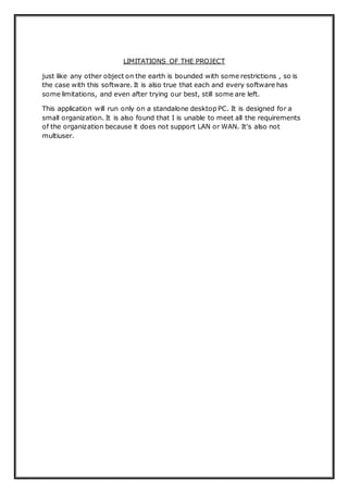 LIMITATIONS OF THE PROJECT
just like any other object on the earth is bounded with some restrictions , so is
the case with this software. It is also true that each and every software has
some limitations, and even after trying our best, still some are left.
This application will run only on a standalone desktop PC. It is designed for a
small organization. It is also found that I is unable to meet all the requirements
of the organization because it does not support LAN or WAN. It's also not
multiuser.
 