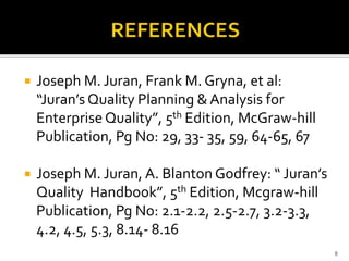  Joseph M. Juran, Frank M. Gryna, et al:
“Juran’s Quality Planning & Analysis for
Enterprise Quality”, 5th Edition, McGraw-hill
Publication, Pg No: 29, 33- 35, 59, 64-65, 67
 Joseph M. Juran, A. Blanton Godfrey: “ Juran’s
Quality Handbook”, 5th Edition, Mcgraw-hill
Publication, Pg No: 2.1-2.2, 2.5-2.7, 3.2-3.3,
4.2, 4.5, 5.3, 8.14- 8.16
8
 