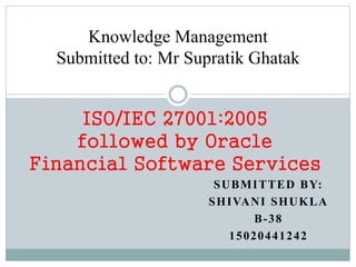 SUBMITTED BY:
SHIVANI SHUKLA
B-38
15020441242
ISO/IEC 27001:2005
followed by Oracle
Financial Software Services
Knowledge Management
Submitted to: Mr Supratik Ghatak
 