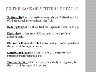 ON THE BASIS OF ATTITUDE OF FAULT-
Strike fault- Fault that strikes essentially parallel to the strike
of adjacent rock is termed as strike fault.
Bedding fault- it is a strike fault that is parallel to the bedding.
Dip fault- it strikes essentially parallel to the dip of the
adjacent beds.
Oblique or Diagonal fault- it strikes obliquely of diagonally to
the strike of the adjacent rocks.
Longitudinal fault-it strikes parallel to the strike of the
regional structure like fold etc.
Transverse fault –it strikes perpendicularly or diagonally to
the strike of the regional structure.
 