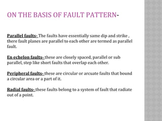 ON THE BASIS OF FAULT PATTERN-
Parallel faults- The faults have essentially same dip and strike ,
there fault planes are parallel to each other are termed as parallel
fault.
En echelon faults- these are closely spaced, parallel or sub
parallel, step like short faults that overlap each other.
Peripheral faults- these are circular or arcuate faults that bound
a circular area or a part of it.
Radial faults- these faults belong to a system of fault that radiate
out of a point.
 