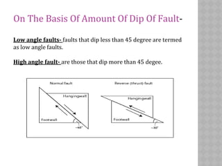 On The Basis Of Amount Of Dip Of Fault-
Low angle faults- faults that dip less than 45 degree are termed
as low angle faults.
High angle fault- are those that dip more than 45 degee.
 