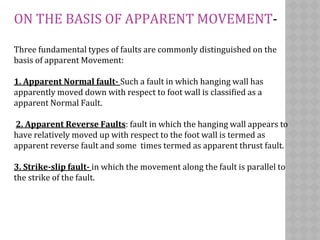 ON THE BASIS OF APPARENT MOVEMENT-
Three fundamental types of faults are commonly distinguished on the
basis of apparent Movement:
1. Apparent Normal fault- Such a fault in which hanging wall has
apparently moved down with respect to foot wall is classified as a
apparent Normal Fault.
2. Apparent Reverse Faults: fault in which the hanging wall appears to
have relatively moved up with respect to the foot wall is termed as
apparent reverse fault and some times termed as apparent thrust fault.
3. Strike-slip fault- in which the movement along the fault is parallel to
the strike of the fault.
 