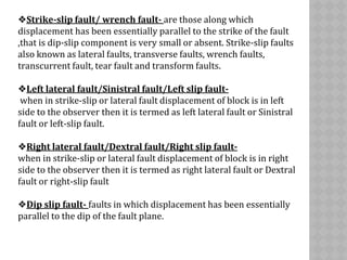 ❖Strike-slip fault/ wrench fault- are those along which
displacement has been essentially parallel to the strike of the fault
,that is dip-slip component is very small or absent. Strike-slip faults
also known as lateral faults, transverse faults, wrench faults,
transcurrent fault, tear fault and transform faults.
❖Left lateral fault/Sinistral fault/Left slip fault-
when in strike-slip or lateral fault displacement of block is in left
side to the observer then it is termed as left lateral fault or Sinistral
fault or left-slip fault.
❖Right lateral fault/Dextral fault/Right slip fault-
when in strike-slip or lateral fault displacement of block is in right
side to the observer then it is termed as right lateral fault or Dextral
fault or right-slip fault
❖Dip slip fault- faults in which displacement has been essentially
parallel to the dip of the fault plane.
 