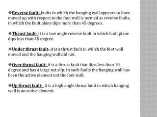 ❖Reverse fault- faults in which the hanging wall appears to have
moved up with respect to the foot wall is termed as reverse faults,
in which the fault plane dips more than 45 degrees.
❖Thrust fault- It is a low angle reverse fault in which fault plane
dips less than 45 degree.
❖Under thrust fault- it is a thrust fault in which the foot wall
moved and the hanging wall did not.
❖Over thrust fault- it is a thrust fault that dips less than 10
degree and has a large net slip. In such faults the hanging wall has
been the active element not the foot wall.
❖Up thrust fault- it is a high angle thrust fault in which hanging
wall is an active element.
 