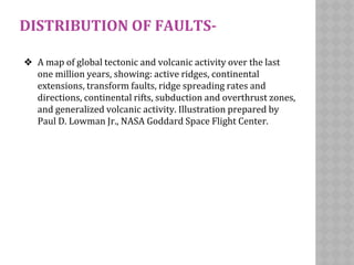 DISTRIBUTION OF FAULTS-
❖ A map of global tectonic and volcanic activity over the last
one million years, showing: active ridges, continental
extensions, transform faults, ridge spreading rates and
directions, continental rifts, subduction and overthrust zones,
and generalized volcanic activity. Illustration prepared by
Paul D. Lowman Jr., NASA Goddard Space Flight Center.
 