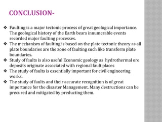 CONCLUSION-
❖ Faulting is a major tectonic process of great geological importance.
The geological history of the Earth bears innumerable events
recorded major faulting processes.
❖ The mechanism of faulting is based on the plate tectonic theory as all
plate boundaries are the zone of faulting such like transform plate
boundaries.
❖ Study of faults is also useful Economic geology as hydrothermal ore
deposits originate associated with regional fault places
❖ The study of faults is essentially important for civil engineering
works.
❖ The study of faults and their accurate recognition is of great
importance for the disaster Management. Many destructions can be
precured and mitigated by preducting them.
 