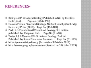 REFERENCES-
❖ Billings ,M.P. Structural Geology Published in NY: By Prentice-
Hall (1946). Page no.(175 to 190)
❖ Haakon Fossen, Structural Geology, NY:Published by Cambridge
University Press (2010). Page No. (151-181)
❖ Park, R.G. Foundation Of Structural Geology, 3rd edition
published by Chapman Hall. Page No.(9 to10)
❖ Twiss, R.J. & Moores, E.M. Structural Geology, 2nd ed.
Published by Susan Finnemore Brennan. Page No. (61-149)
❖ https://en.m.wikipedia.org (Accesed on 3 October 2019)
❖ http://www.geographynotes.com (Accesed on 3 October 2019)
 
