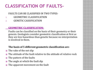CLASSIFICATION OF FAULTS-
FAULTS CAN BE CLASSIFIED IN TWO TYPES-
1. GEOMETRIC CLASSIFICATION
2. GENETIC CASSIFICATION
GEOMETRIC CLASSIFICATION-
Faults can be classified on the basis of their geometry or their
genesis. Geologists consider geometric classification at first as
they are less hazardous than genetic because no interpretation
is involved in them.
The basis of 5 different geometric classification are-
⦿ The rake of the net slip
⦿ The attitude of the fault relative to the attitude of relative rock
⦿ The pattern of the faults
⦿ The angle at which the fault dip
⦿ The apparent movement on the fault
 