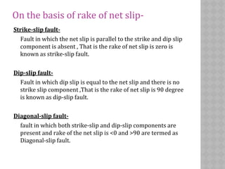 On the basis of rake of net slip-
Strike-slip fault-
Fault in which the net slip is parallel to the strike and dip slip
component is absent , That is the rake of net slip is zero is
known as strike-slip fault.
Dip-slip fault-
Fault in which dip slip is equal to the net slip and there is no
strike slip component ,That is the rake of net slip is 90 degree
is known as dip-slip fault.
Diagonal-slip fault-
fault in which both strike-slip and dip-slip components are
present and rake of the net slip is <0 and >90 are termed as
Diagonal-slip fault.
 