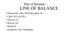 Title of Seminar-
LINE OF BALANCE
• Prepared by- Miss. Patil Shivanjali .M.
• Class- B.E. (CIVIL)
• Division- B
• Roll no-128
• Batch-B7
• Guided by- Prof. Paithankar
 