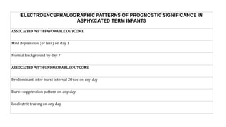ELECTROENCEPHALOGRAPHIC PATTERNS OF PROGNOSTIC SIGNIFICANCE IN
ASPHYXIATED TERM INFANTS
ASSOCIATED WITH FAVORABLE OUTCOME
Mild depression (or less) on day 1
Normal background by day 7
ASSOCIATED WITH UNFAVORABLE OUTCOME
Predominant inter burst interval 20 sec on any day
Burst-suppression pattern on any day
Isoelectric tracing on any day
 
