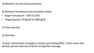 3) Maintain normal tissue perfusion
4) Maintain hematocrit and metabolic milieu
• Target hematocrit – 45% to 55%
• Target glucose 75mg/dl to 100mg/dl
5) Treat seizures
6) Nutrition
7) Early intervention strategies includes promoting KMC, 1 hour noise free
period, passive exercise of joints and gentle massage.
 