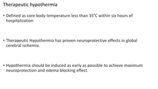 Therapeutic hypothermia
• Defined as core body temperature less than 35°C within six hours of
hospitalization
• Therapeutic Hypothermia has proven neuroprotective effects in global
cerebral ischemia.
• Hypothermia should be induced as early as possible to achieve maximum
neuroprotection and edema blocking effect.
 
