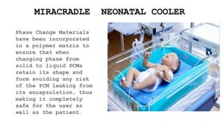 Phase Change Materials
have been incorporated
in a polymer matrix to
ensure that when
changing phase from
solid to liquid PCMs
retain its shape and
form avoiding any risk
of the PCM leaking from
its encapsulation, thus
making it completely
safe for the user as
well as the patient.
MIRACRADLE NEONATAL COOLER
 