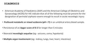 • American Academy of Paediatrics (AAP) and the American College of Obstetrics and
Gynaecology (ACOG) for HIE indicate that all of the following must be present for the
designation of perinatal asphyxia severe enough to result in acute neurologic injury:
• Profound metabolic or mixed acidemia (pH < 7) in an umbilical artery blood sample.
• Persistence of an Apgar score of 0-3 for longer than 5 minutes
• Neonatal neurologic sequelae (eg:- seizures, coma, hypotonia)
• Multiple organ involvement (eg:- kidney, lungs, liver, heart, intestines)
DIAGNOSIS
 