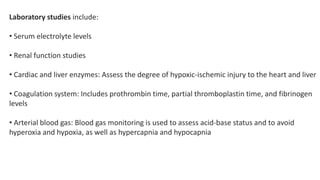 Laboratory studies include:
• Serum electrolyte levels
• Renal function studies
• Cardiac and liver enzymes: Assess the degree of hypoxic-ischemic injury to the heart and liver
• Coagulation system: Includes prothrombin time, partial thromboplastin time, and fibrinogen
levels
• Arterial blood gas: Blood gas monitoring is used to assess acid-base status and to avoid
hyperoxia and hypoxia, as well as hypercapnia and hypocapnia
 