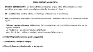 BRAIN IMAGING MODALITIES:-
• CRANIAL SONOGRAPHY :- can demonstrate edema as loss of gray-white differentiation and small
ventricles when severe but is generally insensitive for detection of HI injury.
• CT :- used to detect cerebral edema , hemorrhage and eventually HI brain injury.
• MRI :- Best imaging modality for determining the presence , severity & distribution of irreversible HI brain
injury.
1. Diffusion – weighted imaging (DWI) – Early DWI –usually show restricted diffusion in areas affected by
hypoxic- ischemia
At 7 to 10 days – pseudonormalisation of diffusion
After 7 to 10 days - diffusion usually increased in areas of affected areas
2. Proton Magnetic Resonance spectroscopy(MRS)
3. Susceptibility – weighted imaging
4.Magnetic Resonance Angiography or Venography
 