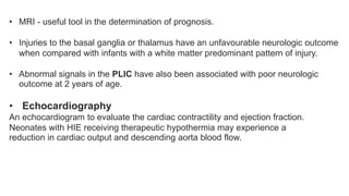 • MRI - useful tool in the determination of prognosis.
• Injuries to the basal ganglia or thalamus have an unfavourable neurologic outcome
when compared with infants with a white matter predominant pattern of injury.
• Abnormal signals in the PLIC have also been associated with poor neurologic
outcome at 2 years of age.
• Echocardiography
An echocardiogram to evaluate the cardiac contractility and ejection fraction.
Neonates with HIE receiving therapeutic hypothermia may experience a
reduction in cardiac output and descending aorta blood flow.
 