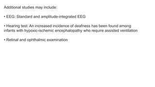 Additional studies may include:
• EEG: Standard and amplitude-integrated EEG
• Hearing test: An increased incidence of deafness has been found among
infants with hypoxic-ischemic encephalopathy who require assisted ventilation
• Retinal and ophthalmic examination
 