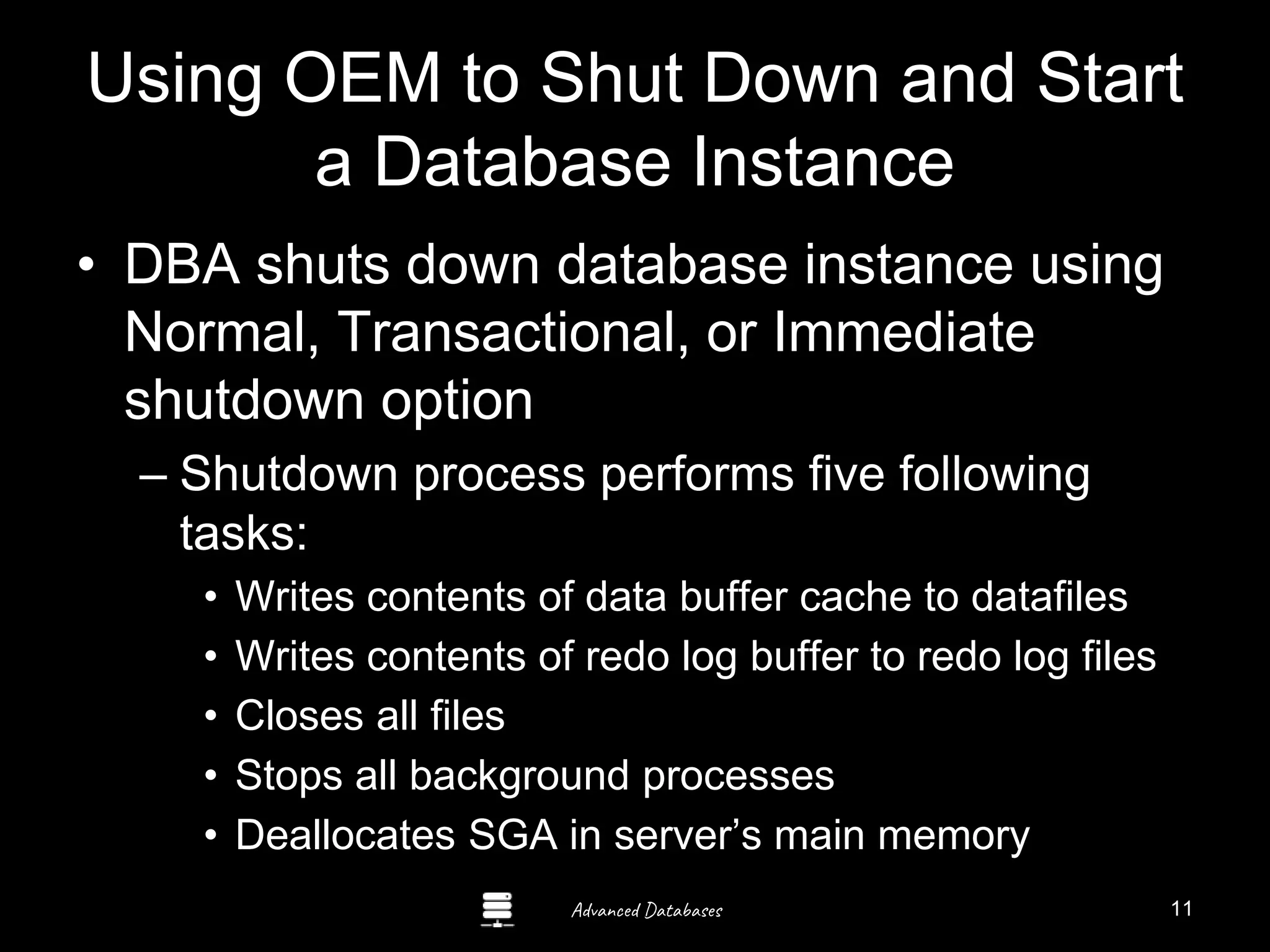 Advanced Databases
Using OEM to Shut Down and Start
a Database Instance
• DBA shuts down database instance using
Normal, Transactional, or Immediate
shutdown option
– Shutdown process performs five following
tasks:
• Writes contents of data buffer cache to datafiles
• Writes contents of redo log buffer to redo log files
• Closes all files
• Stops all background processes
• Deallocates SGA in server’s main memory
11
 
