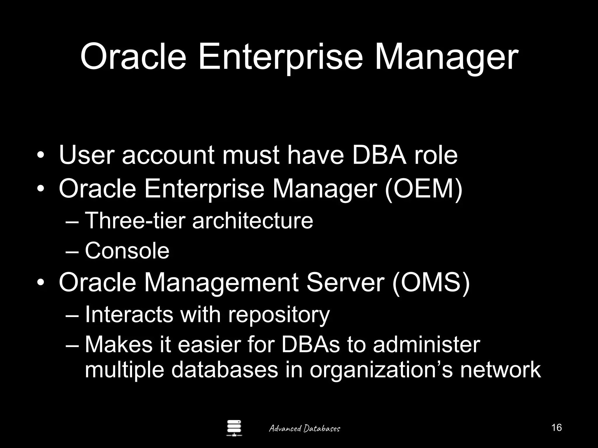 Advanced Databases
Oracle Enterprise Manager
• User account must have DBA role
• Oracle Enterprise Manager (OEM)
– Three-tier architecture
– Console
• Oracle Management Server (OMS)
– Interacts with repository
– Makes it easier for DBAs to administer
multiple databases in organization’s network
16
 