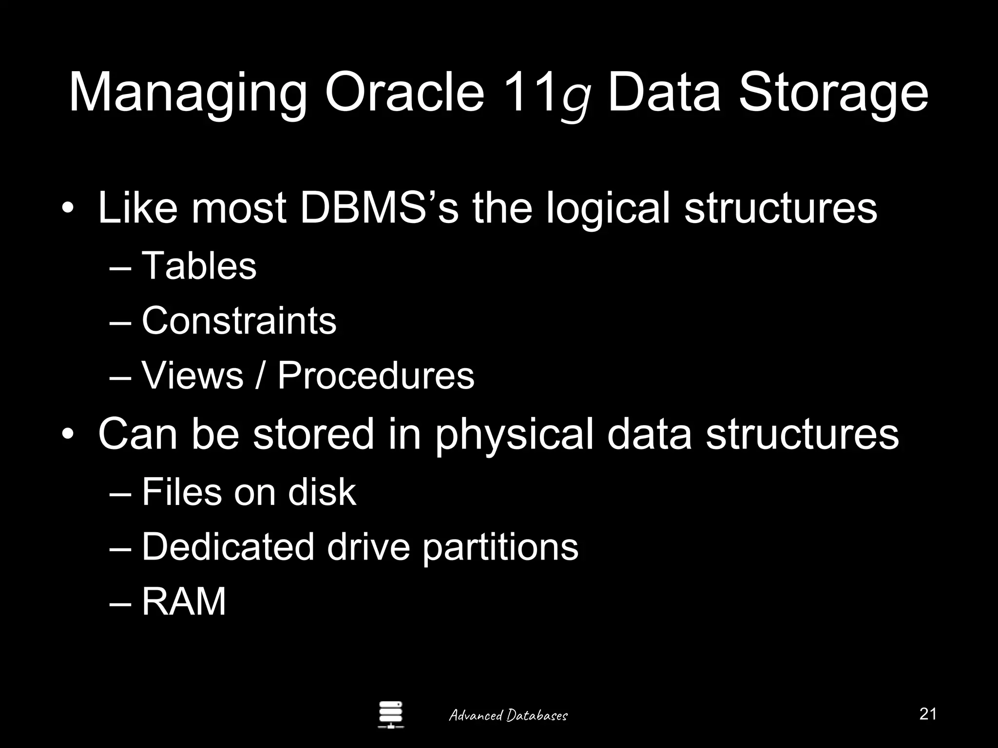 Advanced Databases
Managing Oracle 11g Data Storage
• Like most DBMS’s the logical structures
– Tables
– Constraints
– Views / Procedures
• Can be stored in physical data structures
– Files on disk
– Dedicated drive partitions
– RAM Guide to Oracle 10g
21
 