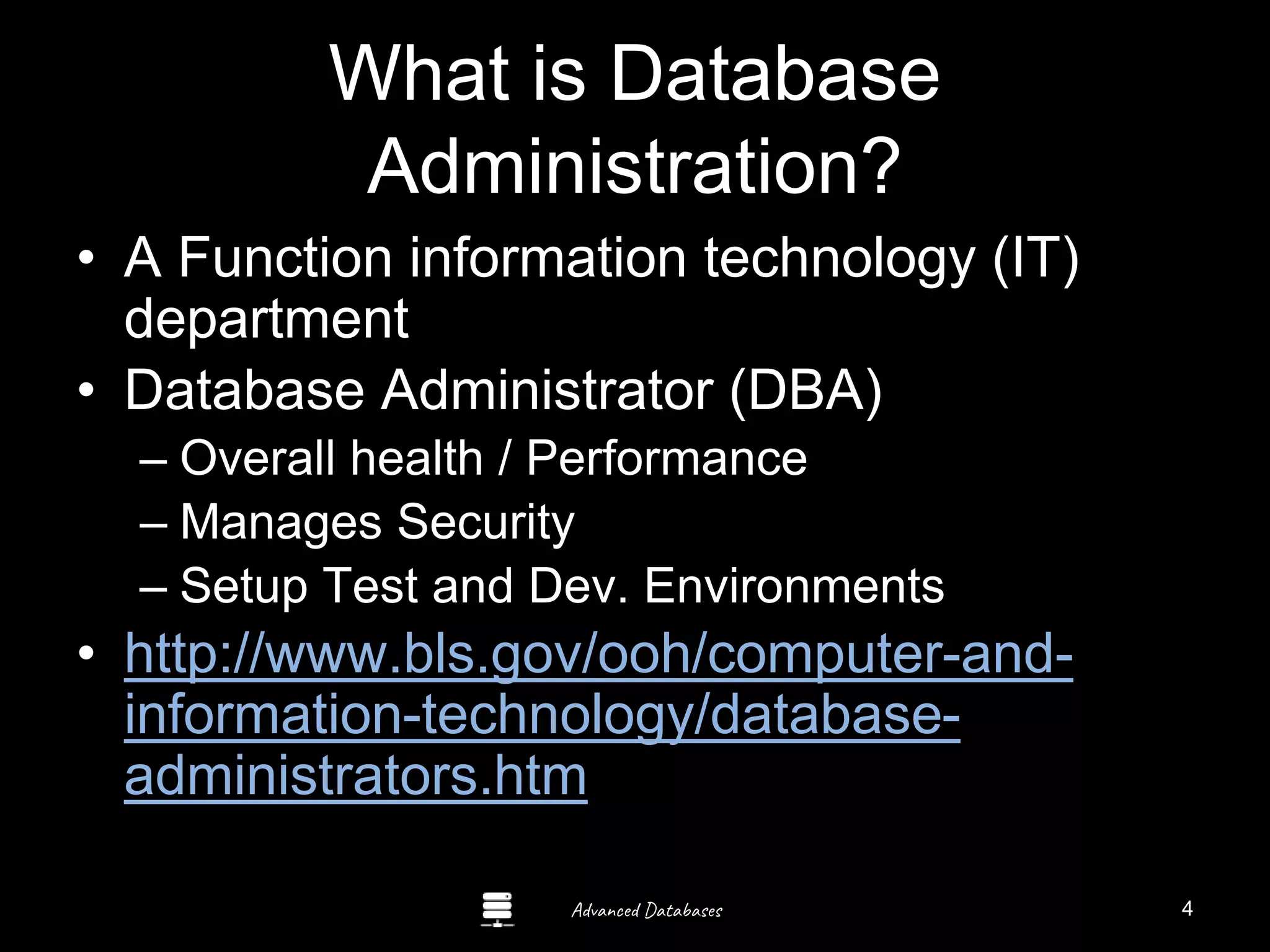 Advanced Databases
What is Database
Administration?
• A Function information technology (IT)
department
• Database Administrator (DBA)
– Overall health / Performance
– Manages Security
– Setup Test and Dev. Environments
• http://www.bls.gov/ooh/computer-and-
information-technology/database-
administrators.htm
4
 