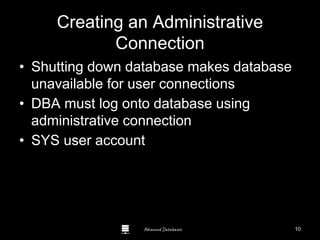 Advanced Databases
Creating an Administrative
Connection
• Shutting down database makes database
unavailable for user connections
• DBA must log onto database using
administrative connection
• SYS user account
Guide to Oracle 10g
10
 