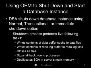 Advanced Databases
Using OEM to Shut Down and Start
a Database Instance
• DBA shuts down database instance using
Normal, Transactional, or Immediate
shutdown option
– Shutdown process performs five following
tasks:
• Writes contents of data buffer cache to datafiles
• Writes contents of redo log buffer to redo log files
• Closes all files
• Stops all background processes
• Deallocates SGA in server’s main memory
11
 