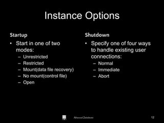 Advanced Databases
Instance Options
Startup
• Start in one of two
modes:
– Unrestricted
– Restricted
– Mount(data file recovery)
– No mount(control file)
– Open
Shutdown
• Specify one of four ways
to handle existing user
connections:
– Normal
– Immediate
– Abort
12
 