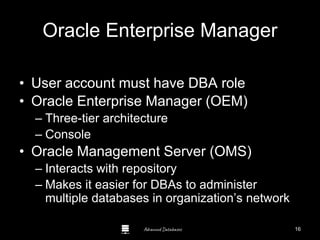 Advanced Databases
Oracle Enterprise Manager
• User account must have DBA role
• Oracle Enterprise Manager (OEM)
– Three-tier architecture
– Console
• Oracle Management Server (OMS)
– Interacts with repository
– Makes it easier for DBAs to administer
multiple databases in organization’s network
16
 