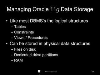 Advanced Databases
Managing Oracle 11g Data Storage
• Like most DBMS’s the logical structures
– Tables
– Constraints
– Views / Procedures
• Can be stored in physical data structures
– Files on disk
– Dedicated drive partitions
– RAM Guide to Oracle 10g
21
 