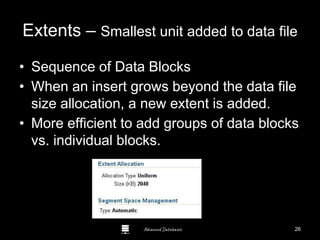 Advanced Databases
Extents – Smallest unit added to data file
• Sequence of Data Blocks
• When an insert grows beyond the data file
size allocation, a new extent is added.
• More efficient to add groups of data blocks
vs. individual blocks.
Guide to Oracle 10g
26
 