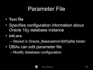 Advanced Databases
Parameter File
• Text file
• Specifies configuration information about
Oracle 10g database instance
• init.ora
– Stored in Oracle_BaseadminSIDpfile folder
• DBAs can edit parameter file
– Modify database configuration
Guide to Oracle 10g
30
 