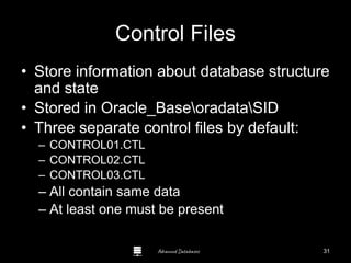 Advanced Databases
Control Files
• Store information about database structure
and state
• Stored in Oracle_BaseoradataSID
• Three separate control files by default:
– CONTROL01.CTL
– CONTROL02.CTL
– CONTROL03.CTL
– All contain same data
– At least one must be present
31
 