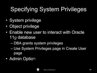 Advanced Databases
Specifying System Privileges
• System privilege
• Object privilege
• Enable new user to interact with Oracle
11g database
– DBA grants system privileges
– Use System Privileges page in Create User
page
• Admin OptionGuide to Oracle 10g
36
 