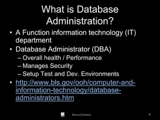 Advanced Databases
What is Database
Administration?
• A Function information technology (IT)
department
• Database Administrator (DBA)
– Overall health / Performance
– Manages Security
– Setup Test and Dev. Environments
• http://www.bls.gov/ooh/computer-and-
information-technology/database-
administrators.htm
4
 