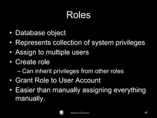 Advanced Databases
Roles
• Database object
• Represents collection of system privileges
• Assign to multiple users
• Create role
– Can inherit privileges from other roles
• Grant Role to User Account
• Easier than manually assigning everything
manually.
40
 