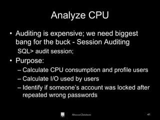 Advanced Databases
Analyze CPU
• Auditing is expensive; we need biggest
bang for the buck - Session Auditing
SQL> audit session;
• Purpose:
– Calculate CPU consumption and profile users
– Calculate I/O used by users
– Identify if someone’s account was locked after
repeated wrong passwords
41
 