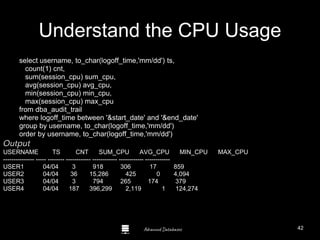 Advanced Databases
Understand the CPU Usage
select username, to_char(logoff_time,'mm/dd') ts,
count(1) cnt,
sum(session_cpu) sum_cpu,
avg(session_cpu) avg_cpu,
min(session_cpu) min_cpu,
max(session_cpu) max_cpu
from dba_audit_trail
where logoff_time between '&start_date' and '&end_date'
group by username, to_char(logoff_time,'mm/dd')
order by username, to_char(logoff_time,'mm/dd')
Output
USERNAME TS CNT SUM_CPU AVG_CPU MIN_CPU MAX_CPU
--------------- ----- -------- ------------ ------------ ------------ ------------
USER1 04/04 3 918 306 17 859
USER2 04/04 36 15,286 425 0 4,094
USER3 04/04 3 794 265 174 379
USER4 04/04 187 396,299 2,119 1 124,274
42
 
