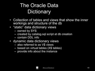 Advanced Databases
The Oracle Data
Dictionary
• Collection of tables and views that show the inner
workings and structure of the db
• “static” data dictionary views
– owned by SYS
– created by catalog.sql script at db creation
– contain DDL info
• dynamic data dictionary views
– also referred to as V$ views
– based on virtual tables (X$ tables)
– provide info about the instance
43
 