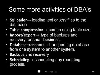 Advanced Databases
Some more activities of DBA’s
• Sqlloader→ loading text or .csv files to the
database.
• Table compression→ compressing table size.
• Import/export→ type of backups and
recovery for small business.
• Database transport→ transporting database
from one system to another system.
• Backups and recovery
• Scheduling→ scheduling any repeating
process.
44
 